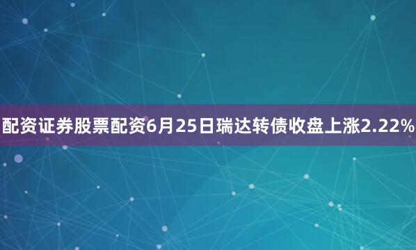 配资证券股票配资6月25日瑞达转债收盘上涨2.22%