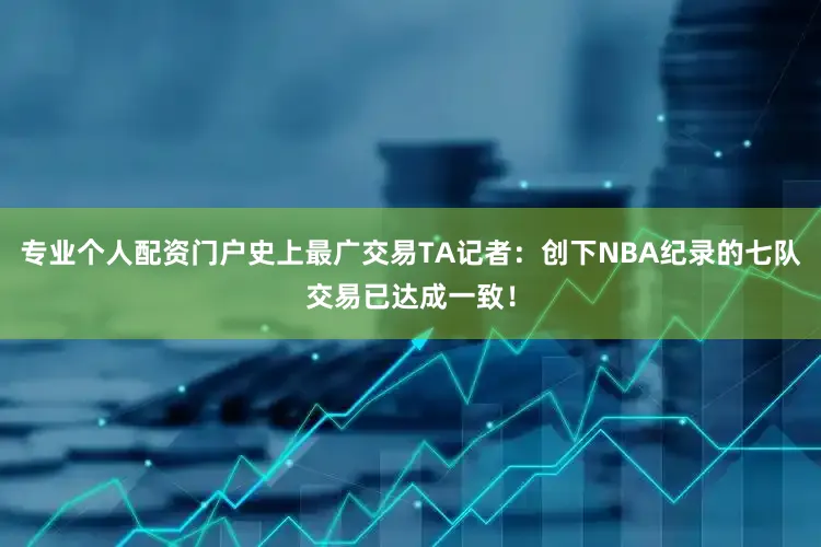 专业个人配资门户史上最广交易TA记者：创下NBA纪录的七队交易已达成一致！