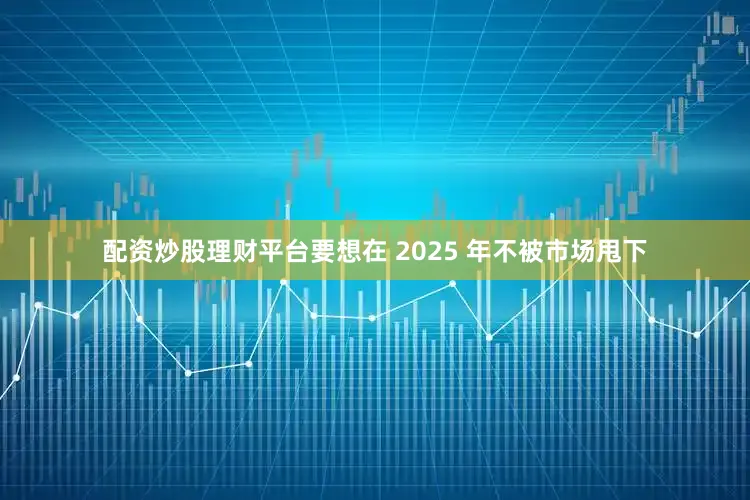 配资炒股理财平台要想在 2025 年不被市场甩下
