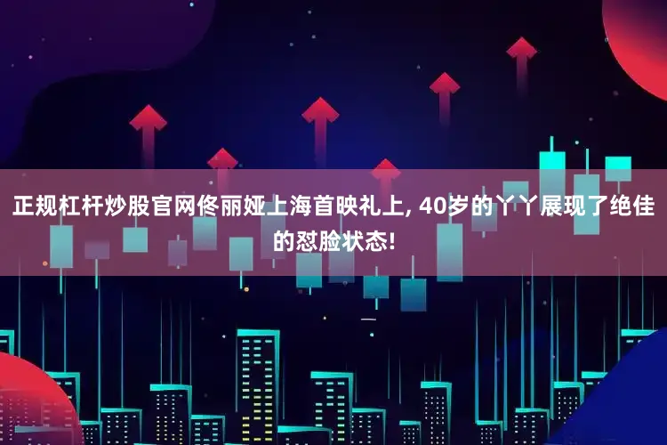正规杠杆炒股官网佟丽娅上海首映礼上, 40岁的丫丫展现了绝佳的怼脸状态!