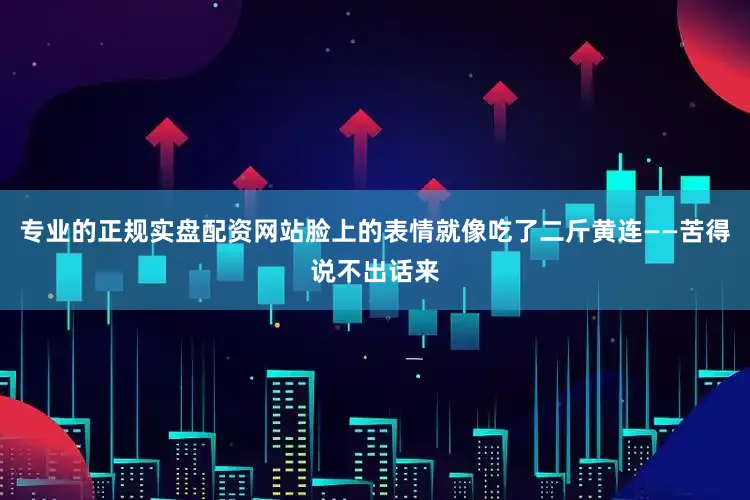 专业的正规实盘配资网站脸上的表情就像吃了二斤黄连——苦得说不出话来