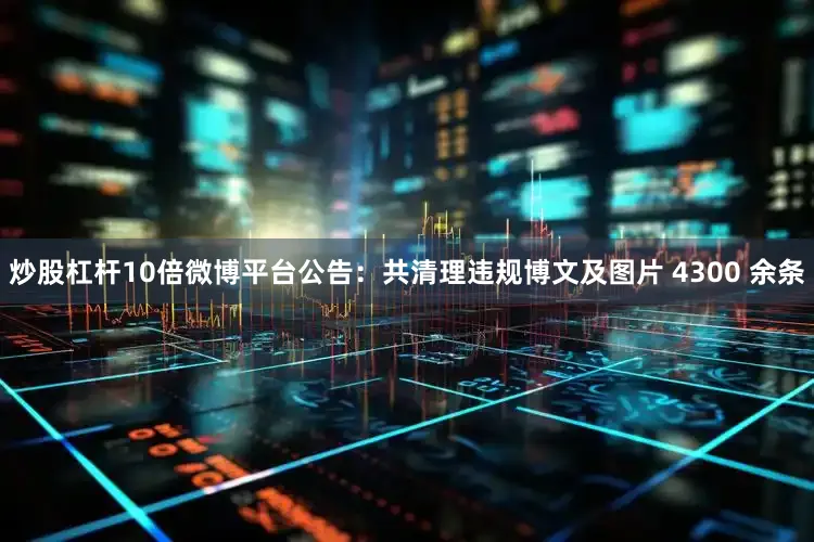 炒股杠杆10倍微博平台公告：共清理违规博文及图片 4300 余条